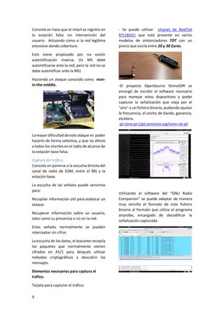 Consiste en hace que el móvil se registre en
la estación false sin intervención del
usuario. Actuando como si la red legitima
estuviese dando cobertura.

- Se puede utilizar chipset de RealTek
RTL2832U que está presente en varios
modelos de sintonizadores TDT con un
precio que oscila entre 20 y 30 Euros.

Esto viene propiciado por no existir
autentificación inversa, (la MS debe
autentificarse ante la red, pero la red no se
debe autentificar ante la MS)
Haciendo un ataque conocido como manin-the-middle.

-El proyecto OpenSource OsmoSDR se
encargó de escribir el software necesario
para manejar estos dispositivos y poder
capturar la señalización que viaja por el
"aire" a un fichero binario, pudiendo ajustar
la frecuencia, el ancho de banda, ganancia,
etcétera.
git clone git://git.osmocom.org/osmo-sdr.git

La mayor dificultad de este ataque es poder
hacerlo de forma selectiva, y que no afecte
a todos los clientes en el radio de alcance de
la estación base falsa.
Captura del tráfico
Consiste en ponerse a la escucha directa del
canal de radio de GSM, entre el MS y la
estación base.
La escucha de las señales puede servirnos
para:
Recopilar información útil para elaborar un
ataque.
Recuperar información sobre un usuario,
tales como su presencia o no en la red.
Estas señales normalmente se pueden
interceptar sin cifrar.
La escucha de los datos, el atacante recopila
los paquetes que normalmente vienen
cifrados en A5/1 para después utilizar
métodos criptográficos y descubrir los
mensajes.
Elementos necesarios para captura el
tráfico.
Tarjeta para capturar el tráfico:
9

Utilizando el software del “GNU Radio
Companion” se puede adaptar de manera
muy sencilla el formato de este fichero
binario al formato que utiliza el programa
airprobe, encargado de decodificar la
señalización capturada.

 