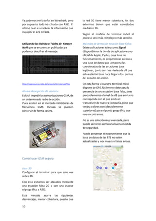 Ya podemos ver la señal en Wireshark, pero
por supuesto todo irá cifrado con A5/1. El
último paso es crackear la información que
viaja por el aire cifrada.

la red 3G tiene menor cobertura, los dos
extremos tienen que estar conectados
mediante 3G.

Utilizando las Rainbow Tables de Karsten
Nohl que se encuentran publicadas ya
podemos descifrar el mensaje.

Métodos de detección estación Base Falsa:
Existe aplicaciones tales como Signal
(disponible en la tienda de aplicaciones no
oficial de Apple, Cydia), cuya base de
funcionamiento, es proporcionar acceso a
una base de datos que almacena las
coordenadas de las estaciones base
legítimas, junto con los niveles de dB que
esta estación base hace llegar a los puntos
de su radio de acción.

https://opensource.srlabs.de/projects/a51-decrypt/files

De esta forma si nuestro terminal móvil
dispone de GPS, fácilmente detectará la
presencia de una estación base falsa, pues
probablemente el nivel de dB que emita no
corresponda con el que emita el
transceiver de nuestra compañía, (sino que
tendrá valores considerablemente
superiores) para el punto geográfico que
nos encontramos.

Ataque denegación de servicios.
Es fácil impedir las comunicaciones GSM, de
un determinado radio de acción.
Pues existen en el mercado inhibidores de
frecuencia GSM. Incluso se pueden
construir de forma casera.

Según el modelo de terminal móvil el
proceso será más complejo o más sencillo.

No es una solución muy avanzada, pero
puede servirnos como una buena medida
de seguridad.
Puede presentar el inconveniente que la
base de datos de las BTS no estén
actualizadas y nos muestre falsos avisos.

Como hacer GSM seguro
Usar 3G
Configurar el terminal para que solo use
redes 3G.
Con esto evitamos ser atacados mediante
una estación falsa 2G o con una ataque
criptográfico a A5/1.
Este método acarra las siguientes
desventajas, menor cobertura, puesto que
10

 