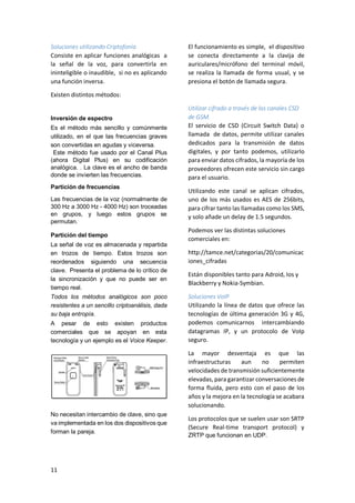 Soluciones utilizando Criptofonía
Consiste en aplicar funciones analógicas a
la señal de la voz, para convertirla en
ininteligible o inaudible, si no es aplicando
una función inversa.

El funcionamiento es simple, el dispositivo
se conecta directamente a la clavija de
auriculares/micrófono del terminal móvil,
se realiza la llamada de forma usual, y se
presiona el botón de llamada segura.

Existen distintos métodos:

Inversión de espectro
Es el método más sencillo y comúnmente
utilizado, en el que las frecuencias graves
son convertidas en agudas y viceversa.
Este método fue usado por el Canal Plus
(ahora Digital Plus) en su codificación
analógica. . La clave es el ancho de banda
donde se invierten las frecuencias.
Partición de frecuencias
Las frecuencias de la voz (normalmente de
300 Hz a 3000 Hz - 4000 Hz) son troceadas
en grupos, y luego estos grupos se
permutan.
Partición del tiempo
La señal de voz es almacenada y repartida
en trozos de tiempo. Estos trozos son
reordenados siguiendo una secuencia
clave. Presenta el problema de lo crítico de
la sincronización y que no puede ser en
tiempo real.
Todos los métodos analógicos son poco
resistentes a un sencillo criptoanálisis, dada
su baja entropía.
A pesar de esto existen productos
comerciales que se apoyan en esta
tecnología y un ejemplo es el Voice Keeper.

Utilizar cifrado a través de los canales CSD
de GSM.
El servicio de CSD (Circuit Switch Data) o
llamada de datos, permite utilizar canales
dedicados para la transmisión de datos
digitales, y por tanto podemos, utilizarlo
para enviar datos cifrados, la mayoría de los
proveedores ofrecen este servicio sin cargo
para el usuario.
Utilizando este canal se aplican cifrados,
uno de los más usados es AES de 256bits,
para cifrar tanto las llamadas como los SMS,
y solo añade un delay de 1.5 segundos.
Podemos ver las distintas soluciones
comerciales en:
http://tamce.net/categorias/20/comunicac
iones_cifradas
Están disponibles tanto para Adroid, Ios y
Blackberry y Nokia-Symbian.
Soluciones VoIP
Utilizando la línea de datos que ofrece las
tecnologías de última generación 3G y 4G,
podemos comunicarnos intercambiando
datagramas IP, y un protocolo de VoIp
seguro.
La mayor desventaja es que las
infraestructuras
aun
no
permiten
velocidades de transmisión suficientemente
elevadas, para garantizar conversaciones de
forma fluida, pero esto con el paso de los
años y la mejora en la tecnología se acabara
solucionando.

No necesitan intercambio de clave, sino que
va implementada en los dos dispositivos que
forman la pareja.

11

Los protocolos que se suelen usar son SRTP
(Secure Real-time transport protocol) y
ZRTP que funcionan en UDP.

 