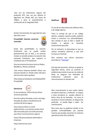 Que son las extensiones seguras del
protocolo RTP, que usa por defecto el
algoritmo de cifrado AES con llaves de
128bits y para la autentificación y
verificación de la integridad SHA1

RedPhone

Es una de las alternativas de software libre,
y de código abierto.
Existen herramientas de seguridad de este
tipo tales como:
PrivateGSM: Solución comercial
avanzada.

Existe dos posibilidades la solución
Profesional que se puede probar
gratuitamente por 15 días, y no necesita
instalar un servidor propio o la solución más
avanzada Enterprise, que requiere la
instalación de un PrivateServer.
Esta herramienta funciona tanto en Nokia,
BlackBerry, iPhone y Android.
Esta misma empresa también ofrece una
solución basada en cifrado sobre CSD pero
solo funciona sobre Symbian.
http://www.privatewave.com/display/WS/
PrivateGSM

SilentCircle
Es otro producto, comercial que ofrece
servicios parecidos.
Permite realizar llamadas, enviar mensajes,
llamadas de video y transferencias de
archivos de forma segura.
Esta empresa ofrece su tarifa
públicamente, y sus precios oscilan entre
10$ mensuales para una tarifa personal,
que ofrece comunicaciones seguras.
Hasta 23$ para productos destinados a
empresas.
https://silentcircle.com/
12

Tiene la ventaja de que al ser código
abierto, cualquier experto puede auditarlo
entero y encontrar sus vulnerabilidades,
otra ventaja es que es fácil y rápido de
instalar,
y
apenas
se
necesitan
conocimiento para ello.
Por el contrario, la desventaja es que se
utilizan servidores externos, y que solo
funciona en Android.
Otra empresa que ofrece soluciones
parecidas en “Cellcrypt”

Este tipo de soluciones, ofrecen un grado se
seguridad bueno, como ya comenté el
problema que existe es que aun las redes de
datos no asegurar una velocidad de
trasferencia
suficiente
para
las
comunicaciones en tiempo real.

Otro inconveniente es que suelen utilizar
servidores externos, y mediante un ataque
a estos servidores se pueden obtener la
fecha, hora de las llamadas, así como la
duración e incluso mediante un ataque más
profundo se puede llegar a saber los
interlocutores.
Otro tema que no podemos olvidar es las
posibles vulnerabilidades y/o puertas
traseras que puedan presentar los sistemas
operativos tanto iOS y Android.

 