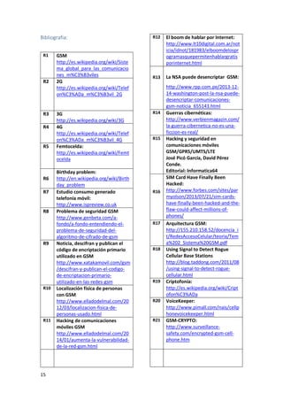 Bibliografia:
R1

R2

R3
R4

R5

R6
R7

R8

R9

R10

R11

15

GSM
http://es.wikipedia.org/wiki/Siste
ma_global_para_las_comunicacio
nes_m%C3%B3viles
2G
http://es.wikipedia.org/wiki/Telef
on%C3%ADa_m%C3%B3vil_2G

3G
http://es.wikipedia.org/wiki/3G
4G
http://es.wikipedia.org/wiki/Telef
on%C3%ADa_m%C3%B3vil_4G
Femtocelda:
http://es.wikipedia.org/wiki/Femt
ocelda
Birthday problem:
http://en.wikipedia.org/wiki/Birth
day_problem
Estudio consumo generado
telefonía móvil:
http://www.ispreview.co.uk
Problema de seguridad GSM
http://www.genbeta.com/afondo/a-fondo-entendiendo-elproblema-de-seguridad-delalgoritmo-de-cifrado-de-gsm
Noticia, descifran y publican el
código de encriptación primario
utilizado en GSM
http://www.xatakamovil.com/gsm
/descifran-y-publican-el-codigode-encriptacion-primarioutilizado-en-las-redes-gsm
Localización física de personas
con GSM
http://www.elladodelmal.com/20
12/03/localizacion-fisica-depersonas-usado.html
Hacking de comunicaciones
móviles GSM
http://www.elladodelmal.com/20
14/01/aumenta-la-vulnerabilidadde-la-red-gsm.html

R12

El boom de hablar por Internet:
http://www.lt10digital.com.ar/not
icia/idnot/181983/elboomdelospr
ogramasquepermitenhablargratis
porinternet.html

R13

La NSA puede desencriptar GSM:

R14

R15

R16

R17

R18

R19

R20

R21

http://www.rpp.com.pe/2013-1214-washington-post-la-nsa-puededesencriptar-comunicacionesgsm-noticia_655143.html
Guerras cibernéticas:
http://www.verbienmagazin.com/
la-guerra-cibernetica-no-es-unaficcion-es-real/
Hacking y seguridad en
comunicaciones móviles
GSM/GPRS/UMTS/LTE
José Picó García, David Pérez
Conde.
Editorial: Informatica64
SIM Card Have Finally Been
Hacked:
http://www.forbes.com/sites/par
myolson/2013/07/21/sim-cardshave-finally-been-hacked-and-theflaw-could-affect-millions-ofphones/
Arquitectura GSM:
http://155.210.158.52/docencia_i
t/RedesAccesoCelular/teoria/Tem
a%202_Sistema%20GSM.pdf
Using Signal to Detect Rogue
Cellular Base Stations
http://blog.taddong.com/2011/08
/using-signal-to-detect-roguecellular.html
Criptofonía:
http://es.wikipedia.org/wiki/Cript
ofon%C3%ADa
VoiceKeeper:
http://www.pimall.com/nais/cellp
honevoicekeeper.html
GSM-CRYPTO:
http://www.surveillancesafety.com/encrypted-gsm-cellphone.htm

 