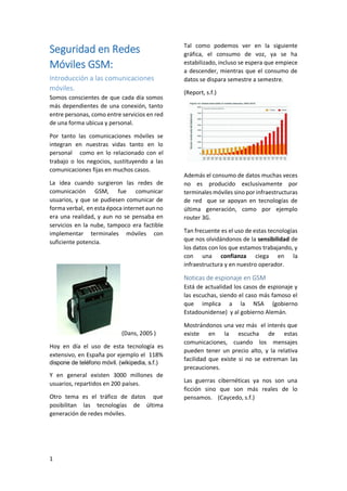 Seguridad en Redes
Móviles GSM:
Introducción a las comunicaciones
móviles.
Somos conscientes de que cada día somos
más dependientes de una conexión, tanto
entre personas, como entre servicios en red
de una forma ubicua y personal.
Por tanto las comunicaciones móviles se
integran en nuestras vidas tanto en lo
personal como en lo relacionado con el
trabajo o los negocios, sustituyendo a las
comunicaciones fijas en muchos casos.
La idea cuando surgieron las redes de
comunicación GSM, fue comunicar
usuarios, y que se pudiesen comunicar de
forma verbal, en esta época internet aun no
era una realidad, y aun no se pensaba en
servicios en la nube, tampoco era factible
implementar terminales móviles con
suficiente potencia.

Tal como podemos ver en la siguiente
gráfica, el consumo de voz, ya se ha
estabilizado, incluso se espera que empiece
a descender, mientras que el consumo de
datos se dispara semestre a semestre.
(Report, s.f.)

Además el consumo de datos muchas veces
no es producido exclusivamente por
terminales móviles sino por infraestructuras
de red que se apoyan en tecnologías de
última generación, como por ejemplo
router 3G.
Tan frecuente es el uso de estas tecnologías
que nos olvidándonos de la sensibilidad de
los datos con los que estamos trabajando, y
con una confianza ciega en la
infraestructura y en nuestro operador.

Noticas de espionaje en GSM
Está de actualidad los casos de espionaje y
las escuchas, siendo el caso más famoso el
que implica a la NSA (gobierno
Estadounidense) y al gobierno Alemán.
(Dans, 2005 )
Hoy en día el uso de esta tecnología es
extensivo, en España por ejemplo el 118%
dispone de teléfono móvil. (wikipedia, s.f.)

Y en general existen 3000 millones de
usuarios, repartidos en 200 países.
Otro tema es el tráfico de datos que
posibilitan las tecnologías de última
generación de redes móviles.

1

Mostrándonos una vez más el interés que
existe en la escucha de estas
comunicaciones, cuando los mensajes
pueden tener un precio alto, y la relativa
facilidad que existe si no se extreman las
precauciones.
Las guerras cibernéticas ya nos son una
ficción sino que son más reales de lo
pensamos. (Caycedo, s.f.)

 