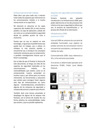 Debo decir que para nada voy a intentar
tratar todos los aspectos que intervienen en
las comunicaciones móviles y ni mucho
menos entrar en la capa física.
Mi intención es ubicarme en las capas
superiores del modelo OSI, lo más cercano
posible a la capa de aplicación y desde ahí
ver como se ve comprometida la seguridad
desde los posibles puntos de vista o
escenarios.
Puesto que no soy un experto en esta
tecnología, al igual que el posible lector que
pueda leer mí trabajo, voy a utilizar un
enfoque lo más practico posible, y
únicamente voy a introducir los conceptos
realmente necesarios para la comprensión,
o posibles investigaciones futuras que el
lector se proponga.
Con la idea de que al finalizar la lectura de
este documento, se tenga una idea de los
aspectos de seguridad implicados en las
comunicaciones
móviles,
las
vulnerabilidades que existen, como se ve
comprometida nuestra privacidad en
muchos casos y por último pero no menos
interesante, las herramientas y soluciones
que existen para conseguir hacer seguras
este tipo de comunicaciones así como
algunas recomendaciones, consultando a
algunas de las empresas de seguridad, y
comparando precios y soporte que ofrecen.

Aspectos de seguridad contemplados
en GSM:
Primero
haremos
una
pequeña
introducción a la infraestructura GSM, para
poder adentrarnos en los dos procesos más
críticos en los que a seguridad se refiere que
son, el proceso de autentificación, y el
proceso de cifrado de la información.

Infraestructura GSM:
Arquitectura GSM:
Una red GSM se compone de una serie de
entidades funcionales cuyo objetivo es
prestar servicios de comunicación móvil a
una serie de suscriptores, y se basa en un
interfaz de radio.
Comercialmente GSM, hace referencia a
2G y a los servicios que presta.
A la red de un determinado operador se le
denomina PLMN, Public Land Mobile
Network.

NSS

Enfoque personal del trabajo:

BSS

También daré unas breves pinceladas al
despliegue de alguno de los ataques más
famosos, con el ánimo de resaltar de una
forma práctica las vulnerabilidades reales
que existen, y que es posible explotarlas.

MS

2

 