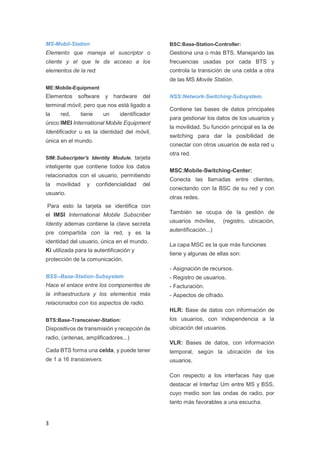 MS-Mobil-Station

BSC:Base-Station-Controller:

Elemento que maneja el suscriptor o

Gestiona una o más BTS. Manejando las

cliente y el que le da acceso a los

frecuencias usadas por cada BTS y

elementos de la red.

controla la transición de una celda a otra
de las MS Movile Statión.

ME:Mobile-Equipment

Elementos software y hardware del
terminal móvil, pero que nos está ligado a
la

red,

tiene

un

identificador

único IMEI International Mobile Equipment
Identificador u es la identidad del móvil,
única en el mundo.

inteligente que contiene todos los datos
relacionados con el usuario, permitiendo
movilidad

y

Contiene las bases de datos principales
para gestionar los datos de los usuarios y
la movilidad. Su función principal es la de
switching para dar la posibilidad de
conectar con otros usuarios de esta red u

SIM:Subscripter's Identity Module, tarjeta

la

NSS:Network-Switching-Subsystem.

confidencialidad

del

usuario.

otra red.
MSC:Mobile-Switching-Center:
Conecta las llamadas entre clientes,
conectando con la BSC de su red y con
otras redes.

Para esto la tarjeta se identifica con
el IMSI International Mobile Subscriber
Identiy ademas contiene la clave secreta
pre compartida con la red, y es la
identidad del usuario, única en el mundo.
Ki utilizada para la autentificación y

También se ocupa de la gestión de
usuarios móviles,

(registro, ubicación,

autentificación...)
La capa MSC es la que más funciones
tiene y algunas de ellas son:

protección de la comunicación.
- Asignación de recursos.
BSS--Base-Station-Subsystem

- Registro de usuarios.

Hace el enlace entre los componentes de

- Facturación.

la infraestructura y los elementos más

- Aspectos de cifrado.

relacionados con los aspectos de radio.
HLR: Base de datos con información de
BTS:Base-Transceiver-Station:

los usuarios, con independencia a la

Dispositivos de transmisión y recepción de

ubicación del usuarios.

radio, (antenas, amplificadores...)

VLR: Bases de datos, con información

Cada BTS forma una celda, y puede tener

temporal, según la ubicación de los

de 1 a 16 transceivers.

usuarios.
Con respecto a los interfaces hay que
destacar el Interfaz Um entre MS y BSS,
cuyo medio son las ondas de radio, por
tanto más favorables a una escucha.

3

 