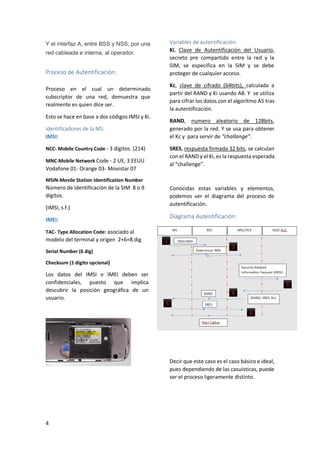 Y el interfaz A, entre BSS y NSS, por una
red cableada e interna, al operador.

Proceso de Autentificación:
Proceso en el cual un determinado
subscriptor de una red, demuestra que
realmente es quien dice ser.
Esto se hace en base a dos códigos IMSI y Ki.
Identificadores de la MS:
IMSI:
NCC- Mobile Country Code - 3 dígitos. (214)
MNC-Mobile Network Code - 2 UE, 3 EEUU

Vodafone 01- Orange 03- Movistar 07

Variables de autentificación:
Ki, Clave de Autentificación del Usuario,
secreto pre compartido entre la red y la
SIM, se especifica en la SIM y se debe
proteger de cualquier acceso.
Kc, clave de cifrado (64bits), calculada a
partir del RAND y Ki usando A8. Y se utiliza
para cifrar los datos con el algoritmo A5 tras
la autentificación.
RAND, numero aleatorio de 128bits,
generado por la red. Y se usa para obtener
el Kc y para servir de “challange”.
SRES, respuesta firmada 32 bits, se calculan
con el RAND y el Ki, es la respuesta esperada
al “challenge”.

MSIN-Movile Station Identification Number

Número de identificación de la SIM 8 o 9
dígitos.
(IMSI, s.f.)
IMEI:

Conocidas estas variables y elementos,
podemos ver el diagrama del proceso de
autentificación.

Diagrama Autentificación:

TAC- Type Allocation Code: asociado al

modelo del terminal y origen 2+6=8 dig
Serial Number (6 dig)
Checksum (1 digito opcional)

Los datos del IMSI e IMEI deben ser
confidenciales, puesto que implica
descubrir la posición geográfica de un
usuario.

Decir que este caso es el caso básico e ideal,
pues dependiendo de las casuísticas, puede
ser el proceso ligeramente distinto.

4

 