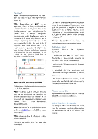 Familia A5
A5/0: Esta versión, simplemente “no cifra”,
pero es necesaria que este implementada
en los MS.
A5/1: Desarrollado en 1987, es un
algoritmo cifrado en flujo, está basado en
una combinación de 3 registros lineales de
desplazamiento con retroalimentación
(LFSR)
con 3 relojes
desiguales.
Los registros serán desplazados hacia la
izquierda si el bit de reloj (naranja en la
imagen siguiente) concuerda con el bit
mayoritario (de los bits de reloj de los 3
registros). Por tanto a cada paso 2 o 3
registros son desplazados. El objetivo de
este tipo de cifrados en flujo es producir
una secuencia de bits "aleatorios", a los
cuáles se les aplicará XOR con la
información binaria a cifrar.

Consideraciones uso de los algoritmos:
Los últimos 10 bits del Kc en COMP128 son
ceros. Se comenta por ahí que eso es para
que los gobiernos o empresas estatales,
puedan oír los teléfonos móviles. Daros
cuenta que las combinaciones del KC serian
a 264, pero al ser los últimos 10 bits ceros se
reducen a 256.
Numero de combinaciones altas pero
superables con una maquina apropiada.

Debilidades GSM
Podemos
destacar
debilidades:

las

siguientes

- Trasmisión del IMSI en texto claro:
Revelando si determinado usuario se
encuentra en la ubicación de la celda.
- Utilización de A5/0, para trasmitir datos de
señalización.
- Debilidad de los algoritmos A5:
Debilidades cristológicas el A5/1, ya ha sido
crackeado.

Ya ha sido roto, pero se sigue usando.

- No existe autentificación inversa, no se
comprueba que la red sea legítima, por lo
tanto es posible suplantar la red.

En los anexos se incluye una implementación en
c++ de dicho algoritmo.

A5/2: versión de A5/1 de 1989, en el mismo
mes de su publicación se demostró su
extremada debilidad ya que era capaz de ser
crackeado por equipos domésticos en poco
tiempo. GSMA
(GSM Association)
desaprobó su uso.
A5/3: está basado en el algoritmo de cifrado
en bloques KASUMI, en modo CBC, es el que
se usa en 3G.
A5/4: utiliza una clave de cifrado de 128bits
en vez de 64bits.
Algoritmo aprobado, pero con uso muy
restringido.
6

Ataques contra GSM
Aprovechando las debilidades de GSM se
posibilitan los siguientes ataques.

Infiltración en la red del operador.
Se consigue entrar directamente en la red
core del operador, consiguiendo escuchar
las comunicaciones de la red interna del
mismo.

 