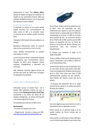 Destacamos el caso: The Athens Affair.
Donde los espías consiguieron implantar un
rootkit en las centralitas Ericcson AXE que
utilizaba Vodafone Gracia, con el asesinato
del ingeniero Costa Tsalkidis.
Escucha del canal de radio.
El atacante se coloca en un punto donde
puede escuchar las comunicaciones de
radio entre el MS y la estación base.
La escucha de las señales puede servirnos
para:

Recuperar información sobre un usuario,
tales como su presencia o no en la red.

Para extraer ambos números podemos usar
el XSim. Una vez ejecutado tan solo
tendremos que esperar a que nos detecte
nuestro lector y compruebe que la SIM esta
introducida en el lector. El IMSI es un dato
muy sencillo de leer. Se encuentra dentro
de un fichero de la SIM, puesto que las SIM
tienen un pequeño S.O con un árbol de
ficheros, el nombre de dichos ficheros por
economizar sitio son números en
hexadecimal).

Estas señales normalmente se pueden
interceptar sin cifrar.

El fichero que contiene el IMSI es el
3F00:7F20:6F07.

La escucha de los datos, el atacante recopila
los paquetes que normalmente vienen
cifrados en A5/1 para después utilizar
métodos criptográficos y descubrir los
mensajes.

Tanto el 3F00 y 7F20 son DF (Dedicate Files)
(como "directorios" de la SIM) y el 6F07 es
un EF (Elementary File).

Recopilar información útil para elaborar un
ataque.

Más adelante veremos alguna técnica de
escucha del canal de radio para conseguir
los paquetes encriptados.

Ataque contra la SIM para obtener Ki
Utilizando acceso al medio físico de la
tarjeta SIM, podemos realizar los que se
conoce como Hacking the Smart Card Chip,
accediendo a los buses de datos de las
tarjetas inteligentes, se extrae información
y se realiza ingeniería inversa.
Por ejemplo para extraer el IMSI y la Ki
Necesitamos:
- Un lector de tarjetas ISO 7816.
- Programa de clonado o backup de SIM.
http://www.endorasoft.es/download/XSim.zip

La extracción del Ki es más complicada. El Ki
es una clave secreta que posee cada SIM.
Tiene una longitud de 16 Bytes (16 números
de 0 a 255). Esto hace que haya 2^128
combinaciones posibles de ese número.
Este número (en teoría) nunca sale de la
tarjeta.
El proceso de extracción del Ki es largo
(unas 8 horas aprox) y se realiza por pares
(8 pares de 2 bytes).

Con esto digamos que ya tenemos el user y
el password, de un abonado a la red.
Como vemos es un proceso largo y no se
puede realizar de forma remota por el
momento.
Este proceso se utiliza para clonar SIM (que
no es lo mismo que duplicar), para tener dos

7

 