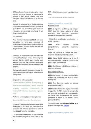 SIM asociadas al mismo subscriptor y que
puedan funcionar como si se tratase de la
misma, o para crear tarjetas SIM que
integren varios subscritores en el mismo
chip.
Aunque se dice que se ha habido intentos
utilizando la programación OTA que es la
que utilizan las operadoras para ejecutar
rutinas de forma remota en el chip de un
determinado cliente.
Por ejemplo

Para habilitar interoperabilidad con otra
operadora en otro país, ejecutará el
programa correspondiente Java Card de tu
tarjeta SIM vía un SMS binario a través de
programación OTA.

Este tipo de reprogramación presenta una
vulnerabilidad según afirma el investigador
alemán Karsten Nohl, pues resulta que
algunos tipos de SIM, aceptan comandos
aunque la firma del cifrado del comando sea
errónea.
Dicho problema es fruto de un estándar de
seguridad antiguo (DES) y un software mal
configurado.
En palabras del investigador:

“Dame cualquier número de teléfono y si
hay alguna posibilidad, podré, minutos
después,

controlar

remotamente

la

tarjeta SIM e incluso hacer una copia de
ella.”

Podemos ver su trabajo en la conferencia
BLACKHAT US 2013 - KARSTEN NOHL - ROOTING SIM CARDS

El bug está presente solo en ciertas partidas
de tarjetas y en otras no, y estiman que
cerca de 500 millones de SIMs de todo el
mundo podrían estar afectadas.
La comunidad de expertos en seguridad ha
desarrollado programas para saber si tu
8

SIM, está afectada por este bug, alguno de
ellos:
HTTPS://OPENSOURCE.SRLABS.DE/PROJECTS/SIMTESTER

Ataques criptográficos contra A5/1:
Con texto claro:
1994: El algoritmo se filtra y se conoce.
1997: Jova Dj. Golic, optiene la clave
utilizando dos métodos, utilizando
secuencias de texto claro conocido.
Utilizando la paradoja del cumpleaños + el
divide y vencerá
1999:
Marc
completamente
inversa.

Briceno,
utilizando

conoce
ingeniería

2000: Se optimiza el ataque de Golic,
requiere 300GB de pre computación.
2000: Patric Ekdhl, obtiene la Kc en 5
minutos utilizando conversación conocida,
pero sin pre computación.
2005: Elad Markan y Eli Biham, mejoran el
algoritmo anterior.
Solo con texto cifrado.
2006: Elad Barkan y Eli Biham, aprovecha los
códigos de corrección de errores como
texto plano.
2008: Tim Guneysu, realiza un ataque
práctico contra A5/1.
2010: Karsten Nohl y Chis Paget, demuestra
inseguridad de A5/1 mediante una prueba
de concepto, generan la pre computación
necesaria para implementar el ataque,
(emplean 3 meses y 40 nodos CUDA,
generando 2TB.)
Son publicadas las Rainbow Tables y se
pueden descargar por Torrent

Ataque mediante estación base falsa:

 