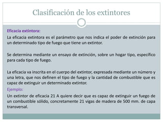 Clasificación de los extintores
Eficacia extintora:
La eficacia extintora es el parámetro que nos indica el poder de extinción para
un determinado tipo de fuego que tiene un extintor.
Se determina mediante un ensayo de extinción, sobre un hogar tipo, específico
para cada tipo de fuego.
La eficacia va inscrita en el cuerpo del extintor, expresada mediante un número y
una letra, que nos definen el tipo de fuego y la cantidad de combustible que es
capaz de extinguir un determinado extintor.
Ejemplo:
Un extintor de eficacia 21 A quiere decir que es capaz de extinguir un fuego de
un combustible sólido, concretamente 21 vigas de madera de 500 mm. de capa
transversal.
 