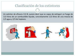 Clasificación de los extintores
Un extintor de eficacia 113 B, quiere decir que es capaz de extinguir un fuego de
113 litros de un combustible líquido, concretamente 113 litros de una mezcla de
1/3 agua y 2/3 de heptano.
 