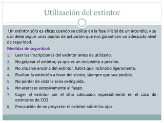 Utilización del extintor
Un extintor sólo es eficaz cuando se utiliza en la fase inicial de un incendio, y su
uso debe seguir unas pautas de actuación que nos garanticen un adecuado nivel
de seguridad.
Medidas de seguridad:
1. Leer las inscripciones del extintor antes de utilizarlo.
2. No golpear el extintor, ya que es un recipiente a presión.
3. No situarse encima del extintor, habrá que inclinarlo ligeramente.
4. Realizar la extinción a favor del viento, siempre que sea posible.
5. No perder de vista la zona extinguida.
6. No acercase excesivamente al fuego.
7. Coger el extintor por el sitio adecuado, especialmente en el caso de
extintores de CO2.
8. Precaución de no proyectar el extintor sobre los ojos.
 