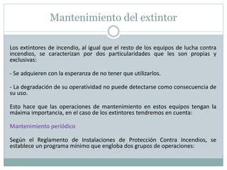 Mantenimiento del extintor
Los extintores de incendio, al igual que el resto de los equipos de lucha contra
incendios, se caracterizan por dos particularidades que les son propias y
exclusivas:
- Se adquieren con la esperanza de no tener que utilizarlos.
- La degradación de su operatividad no puede detectarse como consecuencia de
su uso.
Esto hace que las operaciones de mantenimiento en estos equipos tengan la
máxima importancia, en el caso de los extintores tendremos en cuenta:
Mantenimiento periódico
Según el Reglamento de Instalaciones de Protección Contra Incendios, se
establece un programa mínimo que engloba dos grupos de operaciones:
 