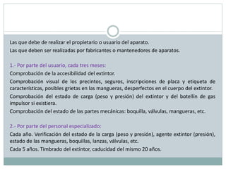 Las que debe de realizar el propietario o usuario del aparato.
Las que deben ser realizadas por fabricantes o mantenedores de aparatos.
1.- Por parte del usuario, cada tres meses:
Comprobación de la accesibilidad del extintor.
Comprobación visual de los precintos, seguros, inscripciones de placa y etiqueta de
características, posibles grietas en las mangueras, desperfectos en el cuerpo del extintor.
Comprobación del estado de carga (peso y presión) del extintor y del botellín de gas
impulsor si existiera.
Comprobación del estado de las partes mecánicas: boquilla, válvulas, mangueras, etc.
2.- Por parte del personal especializado:
Cada año. Verificación del estado de la carga (peso y presión), agente extintor (presión),
estado de las mangueras, boquillas, lanzas, válvulas, etc.
Cada 5 años. Timbrado del extintor, caducidad del mismo 20 años.
 