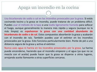 Apaga un incendio en la cocina
Usa bicarbonato de sodio o sal en los incendios provocados por la grasa. Si estás
cocinando tocino y la grasa se incendia, puede tratarse de un problema difícil.
Puedes usar el método de la tapa o una toalla ligeramente húmeda para sofocar
el fuego, aunque generalmente la manera más rápida y segura (aunque no la
más limpia) es espolvorear la grasa con una cantidad abundante de
bicarbonato de sodio o de sal. Estos compuestos absorberán la grasa y acabarán
con el incendio de raíz. También puedes usar el extintor en los incendios
provocados por la grasa. Esto funciona particularmente bien. Ponte de pié a una
distancia segura de la grasa y activa el extintor.
Nunca uses agua ni harina en los incendios provocados por la grasa. La harina
puede encenderse, haciendo que el incendio empeore y el agua (ya que no se
mezcla con el aceite) puede hacer que la grasa se disperse a otros lugares,
arrojando aceite llameante a otras superficies cercanas.
 