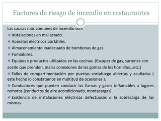 Las causas más comunes de incendio son:
 Instalaciones en mal estado.
 Aparatos eléctricos portátiles.
 Almacenamiento inadecuado de bombonas de gas.
 Fumadores.
 Equipos y productos utilizados en las cocinas. (Escapes de gas, sartenes con
aceite que prenden, malas conexiones de las gomas de los hornillos...etc.)
 Fallos de compartimentación por puertas cortafuego abiertas y acuñadas (
este hecho lo constatamos en multitud de ocasiones ).
 Conductores que pueden conducir las llamas y gases inflamables a lugares
remotos (conductos de aire acondicionado, montacargas).
 Existencia de instalaciones eléctricas defectuosas o la sobrecarga de las
mismas.
Factores de riesgo de incendio en restaurantes
 