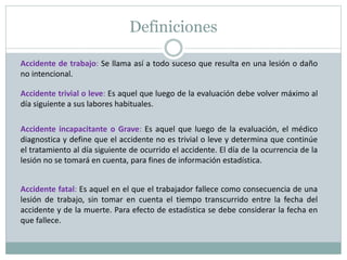 Definiciones
Accidente de trabajo: Se llama así a todo suceso que resulta en una lesión o daño
no intencional.
Accidente trivial o leve: Es aquel que luego de la evaluación debe volver máximo al
día siguiente a sus labores habituales.
Accidente incapacitante o Grave: Es aquel que luego de la evaluación, el médico
diagnostica y define que el accidente no es trivial o leve y determina que continúe
el tratamiento al día siguiente de ocurrido el accidente. El día de la ocurrencia de la
lesión no se tomará en cuenta, para fines de información estadística.
Accidente fatal: Es aquel en el que el trabajador fallece como consecuencia de una
lesión de trabajo, sin tomar en cuenta el tiempo transcurrido entre la fecha del
accidente y de la muerte. Para efecto de estadística se debe considerar la fecha en
que fallece.
 