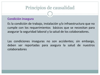 Principios de causalidad
Condición insegura
Es la condición de trabajo, instalación y/o infraestructura que no
cumple con los requerimientos básicos que se necesitan para
asegurar la seguridad laboral y la salud de los colaboradores.
Las condiciones inseguras no son accidentes; sin embargo,
deben ser reportadas para asegura la salud de nuestros
colaboradores
 