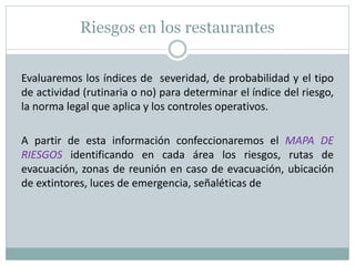 Riesgos en los restaurantes
Evaluaremos los índices de severidad, de probabilidad y el tipo
de actividad (rutinaria o no) para determinar el índice del riesgo,
la norma legal que aplica y los controles operativos.
A partir de esta información confeccionaremos el MAPA DE
RIESGOS identificando en cada área los riesgos, rutas de
evacuación, zonas de reunión en caso de evacuación, ubicación
de extintores, luces de emergencia, señaléticas de
 