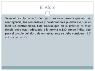 El Aforo
Tener el cálculo correcto del aforo nos va a permitir que en una
contingencia, los comensales y colaboradores puedan evacuar el
local sin contratiempo. Este cálculo que en la práctica es muy
simple debe estar adecuado a la norma A.130 donde indica que
para el cálculo del aforo de un restaurante se debe considerar 1.5
m2 por comensal.
 