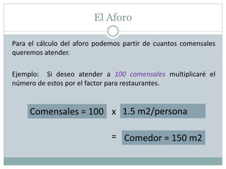 El Aforo
Para el cálculo del aforo podemos partir de cuantos comensales
queremos atender.
Ejemplo: Si deseo atender a 100 comensales multiplicaré el
número de estos por el factor para restaurantes.
Comensales = 100 1.5 m2/personax
Comedor = 150 m2=
 