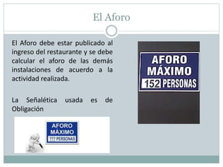 El Aforo
El Aforo debe estar publicado al
ingreso del restaurante y se debe
calcular el aforo de las demás
instalaciones de acuerdo a la
actividad realizada.
La Señalética usada es de
Obligación
 