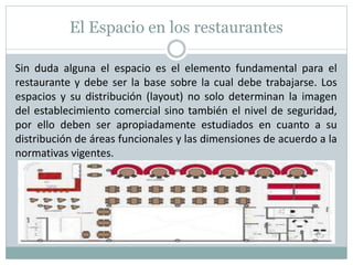 El Espacio en los restaurantes
Sin duda alguna el espacio es el elemento fundamental para el
restaurante y debe ser la base sobre la cual debe trabajarse. Los
espacios y su distribución (layout) no solo determinan la imagen
del establecimiento comercial sino también el nivel de seguridad,
por ello deben ser apropiadamente estudiados en cuanto a su
distribución de áreas funcionales y las dimensiones de acuerdo a la
normativas vigentes.
 