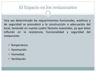 El Espacio en los restaurantes
Una vez determinado los requerimientos funcionales, estéticos y
de seguridad se procederá a la construcción o adecuación del
local, teniendo en cuenta cuatro factores esenciales, ya que éstos
influirán en la resistencia, funcionalidad y seguridad del
restaurante:
 Temperatura.
 Iluminación.
 Humedad.
 Ventilación
 