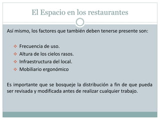 El Espacio en los restaurantes
Así mismo, los factores que también deben tenerse presente son:
 Frecuencia de uso.
 Altura de los cielos rasos.
 Infraestructura del local.
 Mobiliario ergonómico
Es importante que se bosqueje la distribución a fin de que pueda
ser revisada y modificada antes de realizar cualquier trabajo.
 