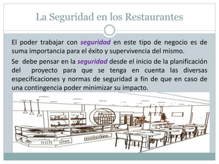 La Seguridad en los Restaurantes
El poder trabajar con seguridad en este tipo de negocio es de
suma importancia para el éxito y supervivencia del mismo.
Se debe pensar en la seguridad desde el inicio de la planificación
del proyecto para que se tenga en cuenta las diversas
especificaciones y normas de seguridad a fin de que en caso de
una contingencia poder minimizar su impacto.
 
