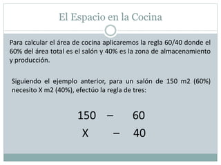 El Espacio en la Cocina
Para calcular el área de cocina aplicaremos la regla 60/40 donde el
60% del área total es el salón y 40% es la zona de almacenamiento
y producción.
Siguiendo el ejemplo anterior, para un salón de 150 m2 (60%)
necesito X m2 (40%), efectúo la regla de tres:
150 – 60
X – 40
 