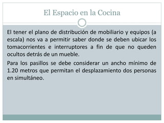 El Espacio en la Cocina
El tener el plano de distribución de mobiliario y equipos (a
escala) nos va a permitir saber donde se deben ubicar los
tomacorrientes e interruptores a fin de que no queden
ocultos detrás de un mueble.
Para los pasillos se debe considerar un ancho mínimo de
1.20 metros que permitan el desplazamiento dos personas
en simultáneo.
 