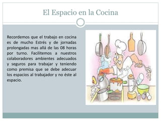 El Espacio en la Cocina
Recordemos que el trabajo en cocina
es de mucho Estrés y de jornadas
prolongadas mas allá de las 08 horas
por turno. Facilitemos a nuestros
colaboradores ambientes adecuados
y seguros para trabajar y teniendo
como premisa que se debe adecuar
los espacios al trabajador y no éste al
espacio.
 