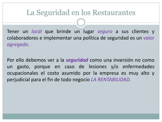 La Seguridad en los Restaurantes
Tener un local que brinde un lugar seguro a sus clientes y
colaboradores e implementar una política de seguridad es un valor
agregado.
Por ello debemos ver a la seguridad como una inversión no como
un gasto, porque en caso de lesiones y/o enfermedades
ocupacionales el costo asumido por la empresa es muy alto y
perjudicial para el fin de todo negocio LA RENTABILIDAD.
 