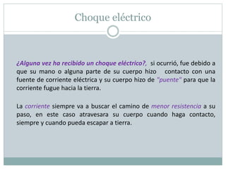 Choque eléctrico
¿Alguna vez ha recibido un choque eléctrico?, si ocurrió, fue debido a
que su mano o alguna parte de su cuerpo hizo contacto con una
fuente de corriente eléctrica y su cuerpo hizo de "puente" para que la
corriente fugue hacia la tierra.
La corriente siempre va a buscar el camino de menor resistencia a su
paso, en este caso atravesara su cuerpo cuando haga contacto,
siempre y cuando pueda escapar a tierra.
 