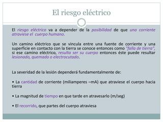 El riesgo eléctrico
El riesgo eléctrico va a depender de la posibilidad de que una corriente
atraviese el cuerpo humano.
Un camino eléctrico que se vincula entre una fuente de corriente y una
superficie en contacto con la tierra se conoce entonces como "falla de tierra",
si ese camino eléctrico, resulta ser su cuerpo entonces éste puede resultar
lesionado, quemado o electrocutado.
La severidad de la lesión dependerá fundamentalmente de:
• La cantidad de corriente (miliamperes –mA) que atraviese el cuerpo hacia
tierra
• La magnitud de tiempo en que tarde en atravesarlo (m/seg)
• El recorrido, que partes del cuerpo atraviesa
 