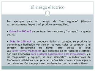 El riesgo eléctrico
Por ejemplo para un tiempo de "un segundo" (tiempo
extremadamente largo) 1 mA produce un cosquilleo.
• Entre 1 y 100 mA se contraen los músculos y "la mano" se queda
pegada.
• Más de 100 mA se producen daños al corazón, se produce la
denominada fibrilación ventricular, los ventrículos se contraen y el
corazón descoordina su ritmo, este efecto es letal
Las llaves termo magnéticas que aparecen en los tableros eléctricos
han sido diseñados para proteger básicamente a las instalaciones, y a
las maquinarias y equipos, ya sean domésticos o industriales de
fenómenos eléctricos que generan daños tales como sobrecargas o
cortocircuitos. Estos equipos se complementan con la puesta a tierra.
 