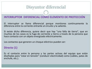 Disyuntor diferencial
INTERRUPTOR DIFERENCIAL COMO ELEMENTO DE PROTECCIÓN
El interruptor se llama diferencial porque monitorea continuamente la
diferencia entre la corriente entrante al circuito y la saliente.
Si existe dicha diferencia, quiere decir que hay "una falla de tierra", que en
muchos de los casos es la fuga de corriente a tierra a través de la persona que
hace contacto con un objeto energizado eléctricamente.
Los contactos que generen un choque eléctrico pueden ser:
Directo (1)
Es el contacto entre la persona y las partes activas del equipo que están
diseñadas para "estar en tensión" (conducir electricidad) como (cables, patas de
enchufe, etc.).
 