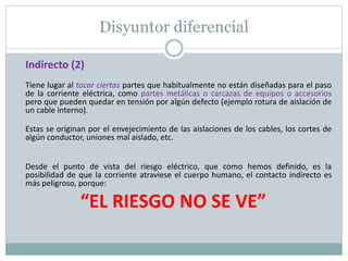 Disyuntor diferencial
Indirecto (2)
Tiene lugar al tocar ciertas partes que habitualmente no están diseñadas para el paso
de la corriente eléctrica, como partes metálicas o carcazas de equipos o accesorios
pero que pueden quedar en tensión por algún defecto (ejemplo rotura de aislación de
un cable interno).
Estas se originan por el envejecimiento de las aislaciones de los cables, los cortes de
algún conductor, uniones mal aislado, etc.
Desde el punto de vista del riesgo eléctrico, que como hemos definido, es la
posibilidad de que la corriente atraviese el cuerpo humano, el contacto indirecto es
más peligroso, porque:
“EL RIESGO NO SE VE”
 