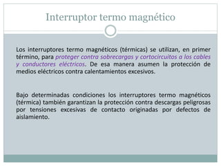 Interruptor termo magnético
Los interruptores termo magnéticos (térmicas) se utilizan, en primer
término, para proteger contra sobrecargas y cortocircuitos a los cables
y conductores eléctricos. De esa manera asumen la protección de
medios eléctricos contra calentamientos excesivos.
Bajo determinadas condiciones los interruptores termo magnéticos
(térmica) también garantizan la protección contra descargas peligrosas
por tensiones excesivas de contacto originadas por defectos de
aislamiento.
 