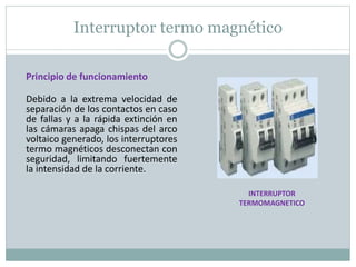 Interruptor termo magnético
Principio de funcionamiento
Debido a la extrema velocidad de
separación de los contactos en caso
de fallas y a la rápida extinción en
las cámaras apaga chispas del arco
voltaico generado, los interruptores
termo magnéticos desconectan con
seguridad, limitando fuertemente
la intensidad de la corriente.
INTERRUPTOR
TERMOMAGNETICO
 