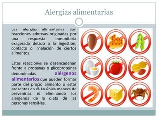 Alergias alimentarias
Las alergias alimentarias son
reacciones adversas originadas por
una respuesta inmunitaria
exagerada debido a la ingestión,
contacto o inhalación de ciertos
alimentos.
Estas reacciones se desencadenan
frente a proteínas o glicoproteínas
denominadas alérgenos
alimentarios que pueden formar
parte del propio alimento o estar
presentes en él. La única manera de
prevenirlas es eliminando los
alérgenos de la dieta de las
personas sensibles.
 
