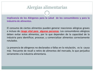 Alergias alimentarias
Implicancia de los Alérgenos para la salud de los consumidores y para la
industria de alimentos.
El consumo de ciertos alimentos pueden generar reacciones alérgicas graves
e incluso de riesgo vital para algunas personas. Los consumidores alérgicos
deben evitar estos alimentos, por lo que dependen de la capacidad de la
industria para identificar, procesar, y comercializar alimentos correctamente
rotulados.
La presencia de alérgenos no declarados o fallas en la rotulación, es la causa
más frecuente de recall o retiro de alimentos del mercado, lo que perjudica
seriamente a la industria alimentaria.
 