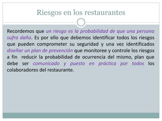 Riesgos en los restaurantes
Recordemos que un riesgo es la probabilidad de que una persona
sufra daño. Es por ello que debemos identificar todos los riesgos
que pueden comprometer su seguridad y una vez identificados
diseñar un plan de prevención que monitoree y controle los riesgos
a fin reducir la probabilidad de ocurrencia del mismo, plan que
debe ser comunicado y puesto en práctica por todos los
colaboradores del restaurante.
 