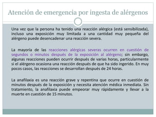 Atención de emergencia por ingesta de alérgenos
Una vez que la persona ha tenido una reacción alérgica (está sensibilizada),
incluso una exposición muy limitada a una cantidad muy pequeña del
alérgeno puede desencadenar una reacción severa.
La mayoría de las reacciones alérgicas severas ocurren en cuestión de
segundos o minutos después de la exposición al alérgeno; sin embargo,
algunas reacciones pueden ocurrir después de varias horas, particularmente
si el alérgeno ocasiona una reacción después de que ha sido ingerido. En muy
pocos casos, las reacciones se desarrollan después de 24 horas.
La anafilaxia es una reacción grave y repentina que ocurre en cuestión de
minutos después de la exposición y necesita atención médica inmediata. Sin
tratamiento, la anafilaxia puede empeorar muy rápidamente y llevar a la
muerte en cuestión de 15 minutos.
 