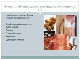 Atención de emergencia por ingesta de alérgenos
Los síntomas comunes de una
reacción alérgica leve son:
 Ronchas(especialmente en el
cuello y cara)
 Picazón
 Congestión nasal
 Salpullidos
 Ojos rojos y llorosos
 