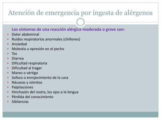 Atención de emergencia por ingesta de alérgenos
Los síntomas de una reacción alérgica moderada o grave son:
 Dolor abdominal
 Ruidos respiratorios anormales (chillones)
 Ansiedad
 Molestia u opresión en el pecho
 Tos
 Diarrea
 Dificultad respiratoria
 Dificultad al tragar
 Mareo o vértigo
 Sofoco o enrojecimiento de la cara
 Náuseas y vómitos
 Palpitaciones
 Hinchazón del rostro, los ojos o la lengua
 Pérdida del conocimiento
 Sibilancias
 