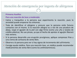 Atención de emergencia por ingesta de alérgenos
Primeros Auxilios
Para una reacción de leve a moderada:
 Calme y tranquilice a la persona que experimenta la reacción, pues la
ansiedad puede empeorar los síntomas.
 Trate de identificar el alérgeno y procure que la persona evite futuros
contactos con el mismo. Si la reacción alérgica es a raíz de una picadura de
abeja, raspe el aguijón de la piel con algo firme (como una uña o tarjeta de
crédito plástica). No use pinzas, ya que el hecho de apretar el aguijón liberará
más veneno.
 Si la persona desarrolla una erupción pruriginosa, aplique compresas frías y
una crema de cortisona de venta libre.
 Observe a la persona para ver si hay signos de incremento del sufrimiento.
 Consiga ayuda médica. Para una reacción leve, un médico puede recomendar
medicamentos de venta libre (como los antihistamínicos).
 