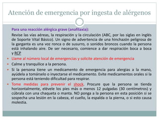 Atención de emergencia por ingesta de alérgenos
Para una reacción alérgica grave (anafilaxia):
Revise las vías aéreas, la respiración y la circulación (ABC, por las siglas en inglés
de Soporte Vital Básico). Un signo de advertencia de una hinchazón peligrosa de
la garganta es una voz ronca o de susurro, o sonidos broncos cuando la persona
está inhalando aire. De ser necesario, comience a dar respiración boca a boca
y RCP
 Llame al número local de emergencias y solicite atención de emergencia
 Calme y tranquilice a la persona.
 Si la persona tiene un medicamento de emergencia para alergias a la mano,
ayúdela a tomárselo o inyectarse el medicamento. Evite medicamentos orales si la
persona está teniendo dificultad para respirar.
 Tome medidas para prevenir el shock. Procure que la persona se tienda
horizontalmente, elévele los pies más o menos 12 pulgadas (30 centímetros) y
cúbrala con una chaqueta o manta. NO ponga a la persona en esta posición si se
sospecha una lesión en la cabeza, el cuello, la espalda o la pierna, o si esto causa
molestia.
 