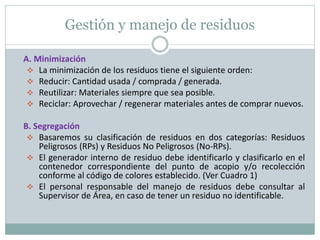 Gestión y manejo de residuos
A. Minimización
 La minimización de los residuos tiene el siguiente orden:
 Reducir: Cantidad usada / comprada / generada.
 Reutilizar: Materiales siempre que sea posible.
 Reciclar: Aprovechar / regenerar materiales antes de comprar nuevos.
B. Segregación
 Basaremos su clasificación de residuos en dos categorías: Residuos
Peligrosos (RPs) y Residuos No Peligrosos (No-RPs).
 El generador interno de residuo debe identificarlo y clasificarlo en el
contenedor correspondiente del punto de acopio y/o recolección
conforme al código de colores establecido. (Ver Cuadro 1)
 El personal responsable del manejo de residuos debe consultar al
Supervisor de Área, en caso de tener un residuo no identificable.
 