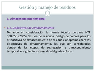 Gestión y manejo de residuos
C. Almacenamiento temporal
 C.1. Dispositivos de Almacenamiento
Tomando en consideración la norma técnica peruana NTP
900.058 (2005) Gestión de residuos: Código de colores para los
dispositivos de almacenamiento de residuos; adoptamos para los
dispositivos de almacenamiento, los que son considerados
dentro de las etapas de segregación y almacenamiento
temporal, el siguiente sistema de código de colores.
 